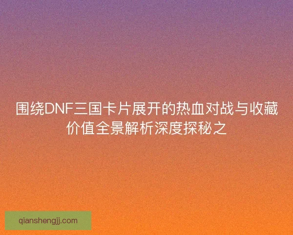 围绕DNF三国卡片展开的热血对战与收藏价值全景解析深度探秘之